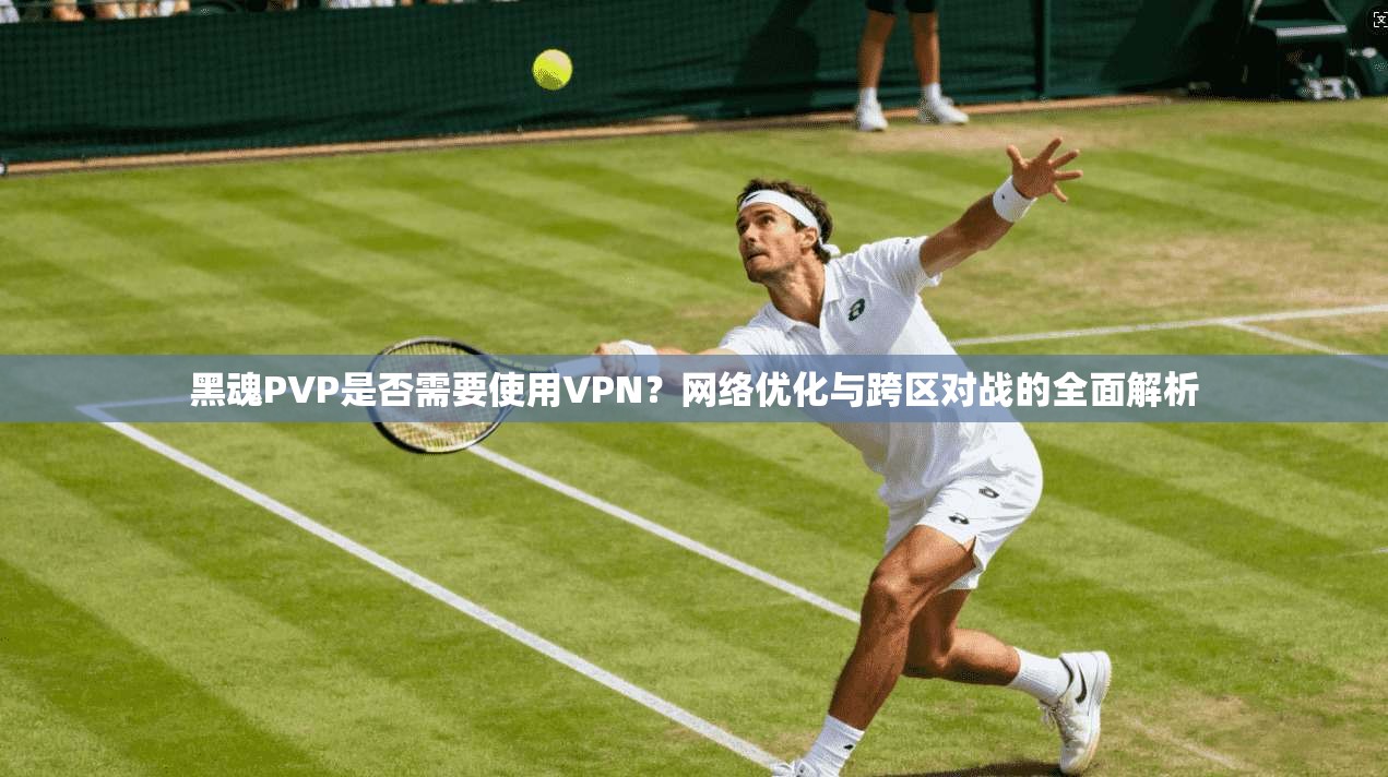 黑魂PVP是否需要使用VPN?网络优化与跨区对战的全面解析