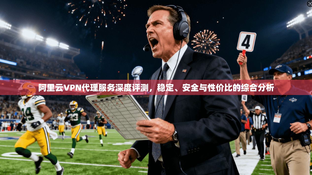 阿里云VPN代理服务深度评测，稳定、安全与性价比的综合分析
