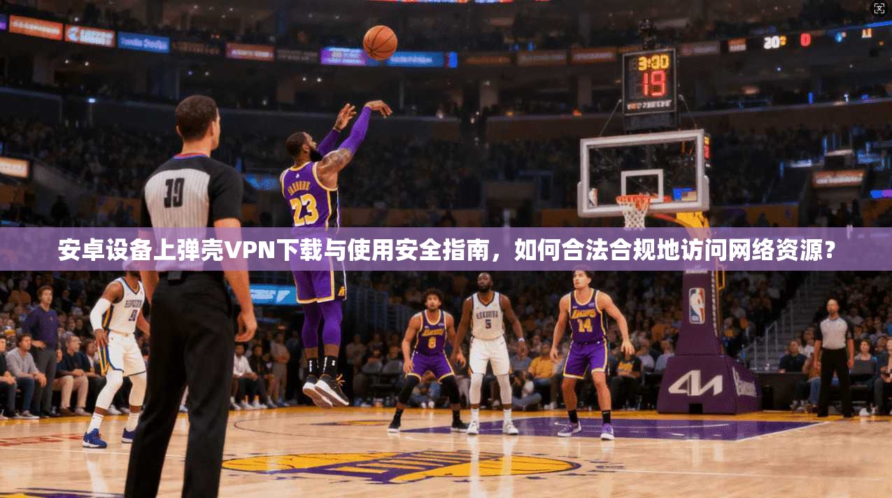 安卓设备上弹壳VPN下载与使用安全指南,如何合法合规地访问网络资源?