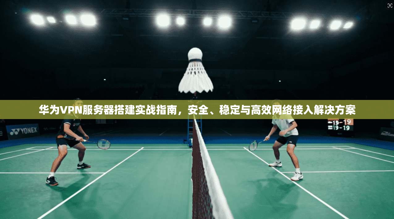华为VPN服务器搭建实战指南，安全、稳定与高效网络接入解决方案