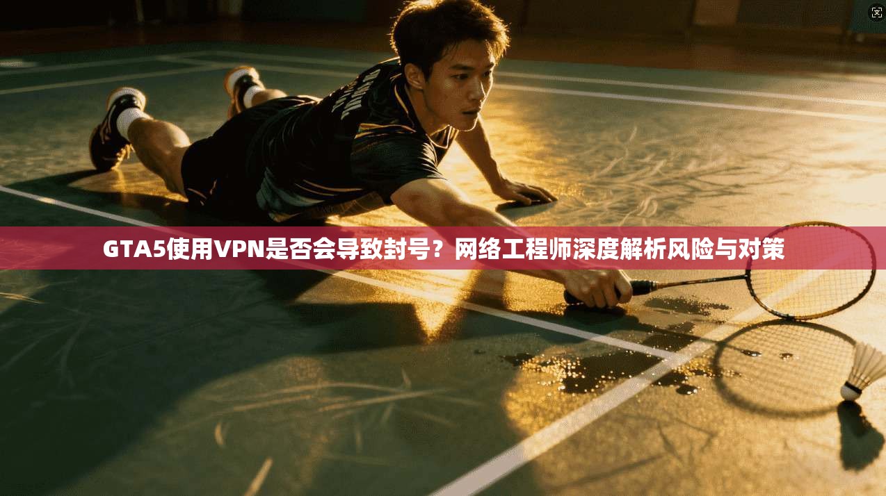 GTA5使用VPN是否会导致封号？网络工程师深度解析风险与对策