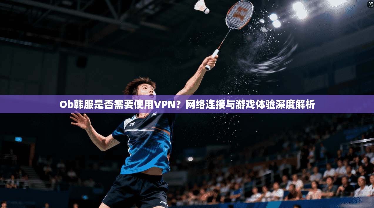 Ob韩服是否需要使用VPN?网络连接与游戏体验深度解析