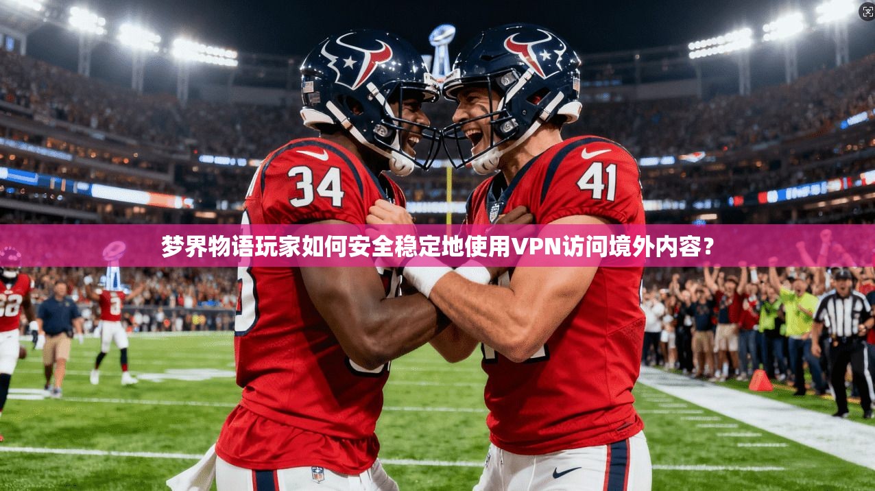 梦界物语玩家如何安全稳定地使用VPN访问境外内容？
