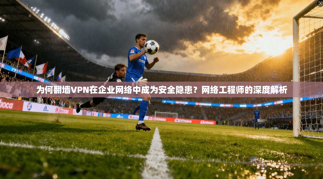 为何翻墙VPN在企业网络中成为安全隐患?网络工程师的深度解析