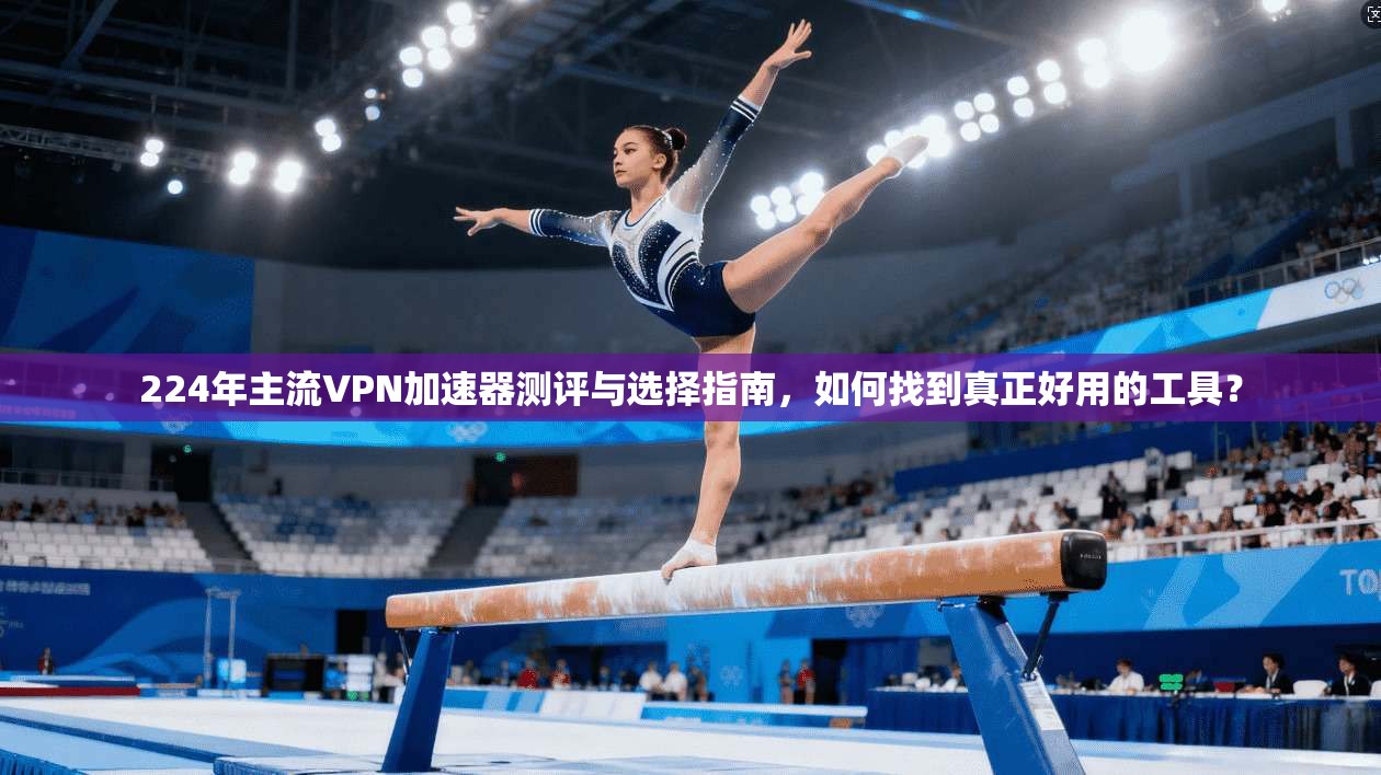 224年主流VPN加速器测评与选择指南，如何找到真正好用的工具？