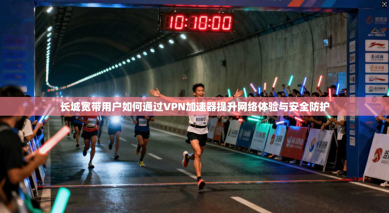 长城宽带用户如何通过VPN加速器提升网络体验与安全防护