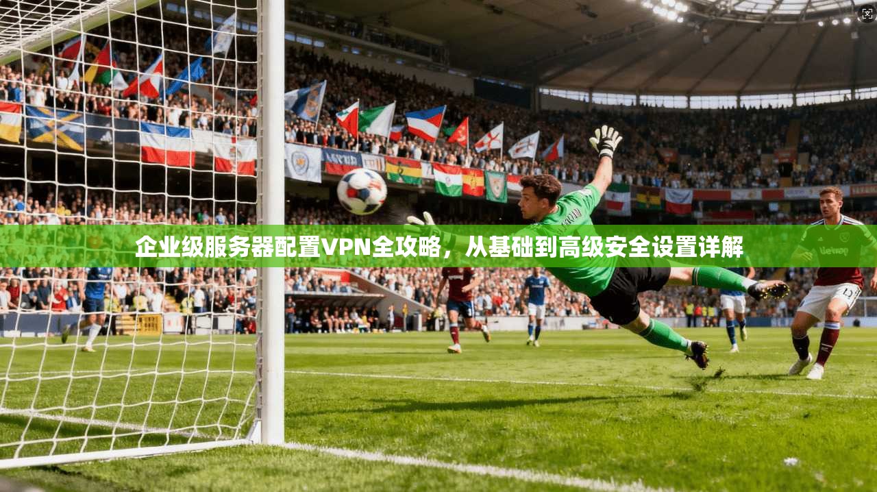 企业级服务器配置VPN全攻略,从基础到高级安全设置详解