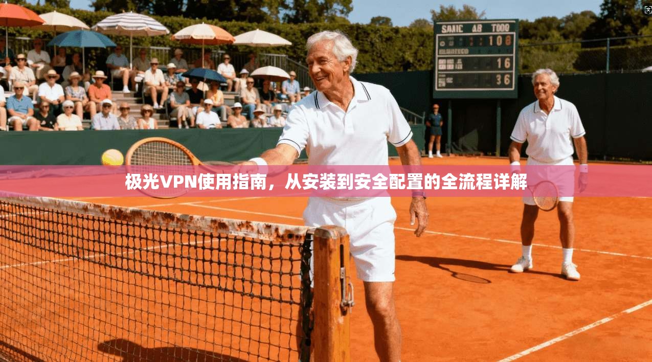 极光VPN使用指南,从安装到安全配置的全流程详解