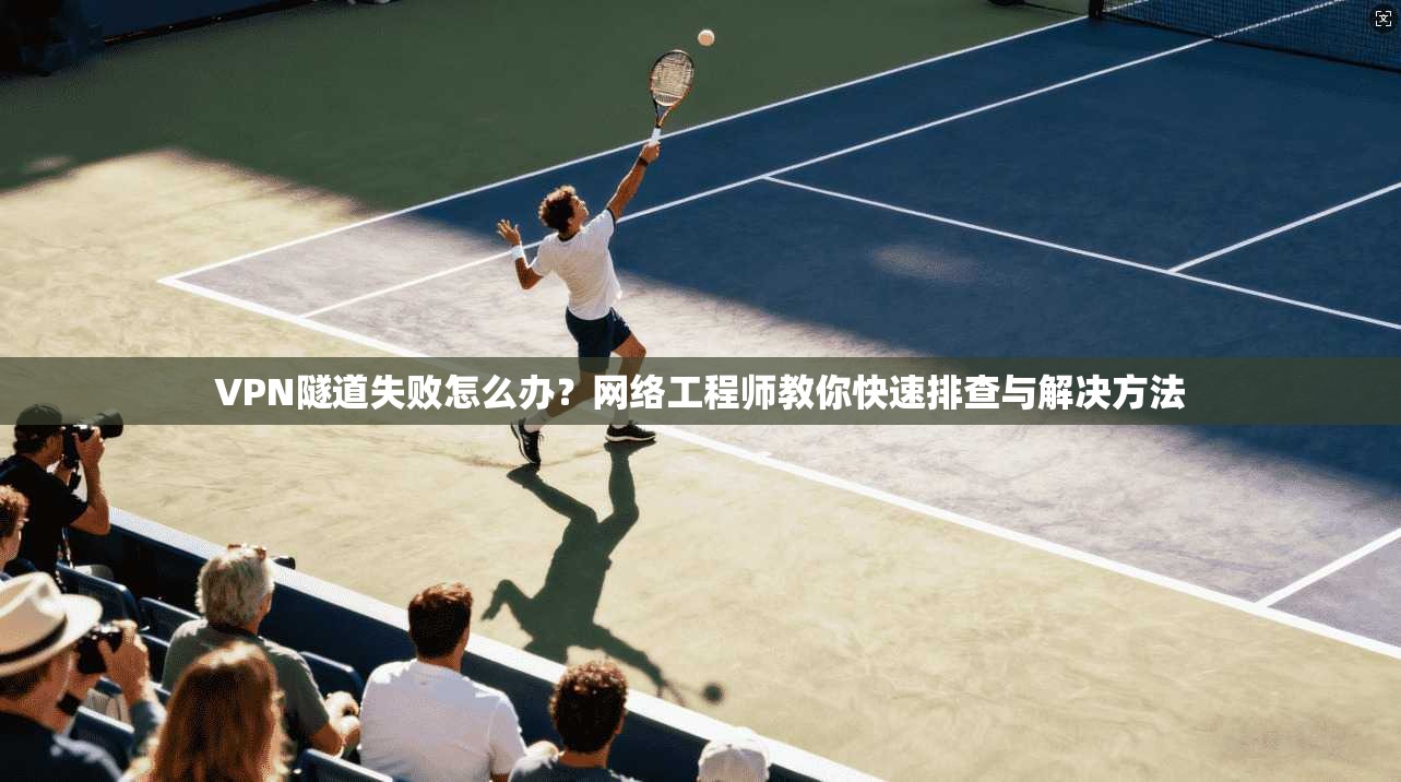 VPN隧道失败怎么办?网络工程师教你快速排查与解决方法