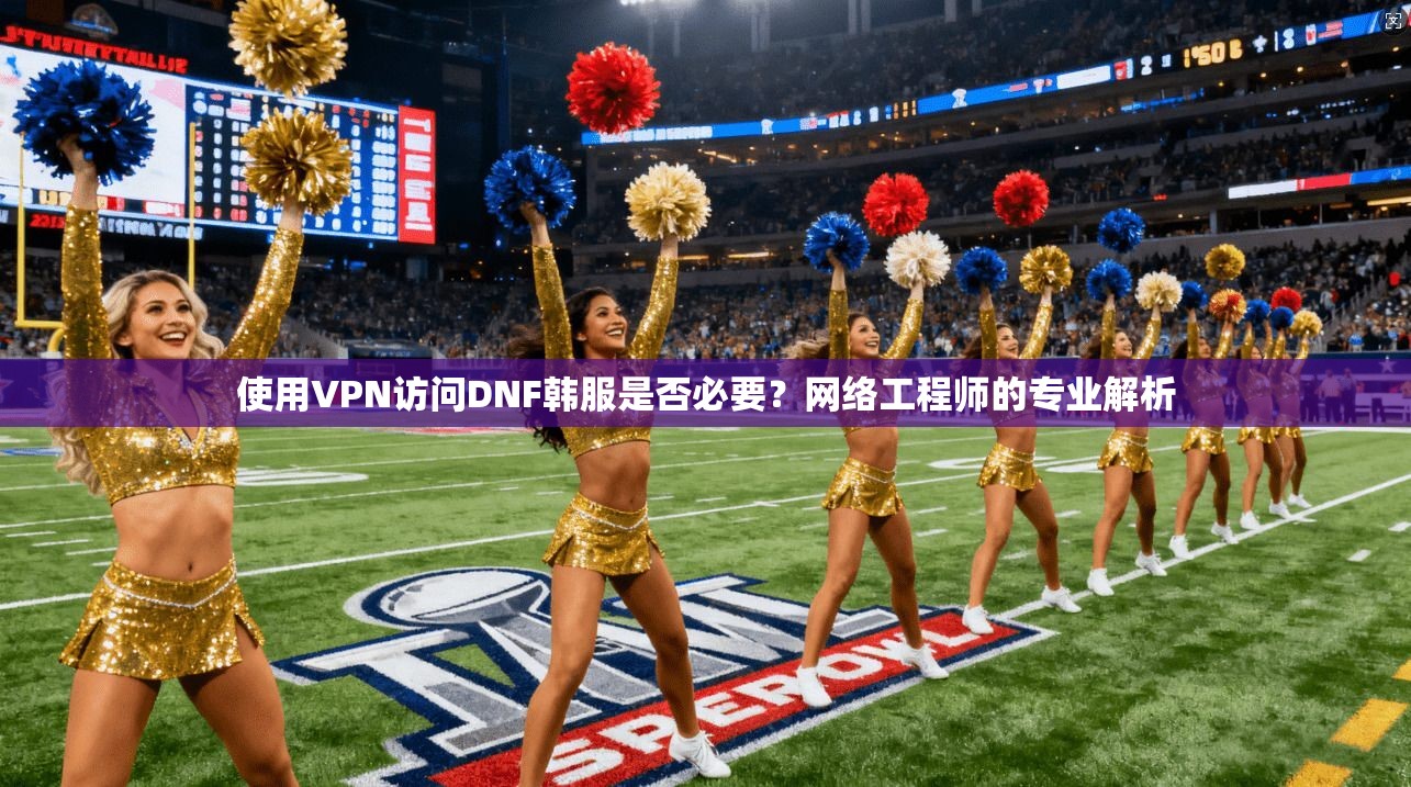 使用VPN访问DNF韩服是否必要？网络工程师的专业解析
