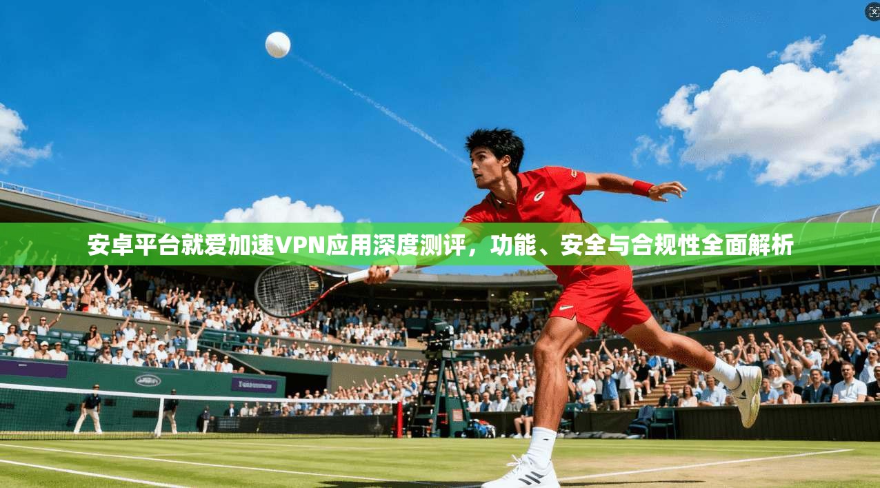 安卓平台就爱加速VPN应用深度测评,功能、安全与合规性全面解析