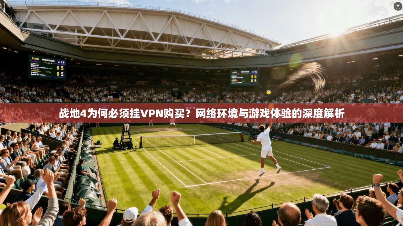 战地4为何必须挂VPN购买?网络环境与游戏体验的深度解析