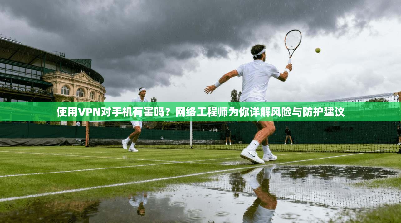 使用VPN对手机有害吗?网络工程师为你详解风险与防护建议