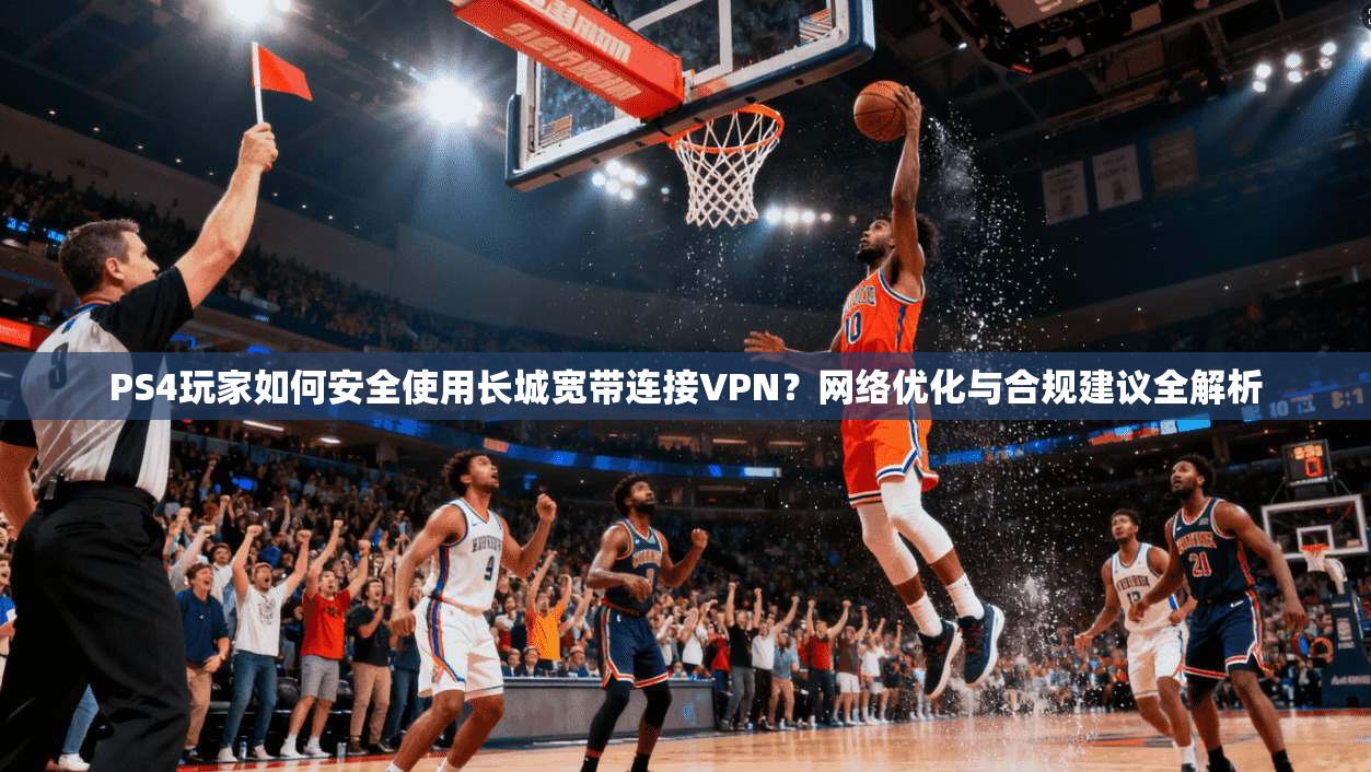 PS4玩家如何安全使用长城宽带连接VPN?网络优化与合规建议全解析
