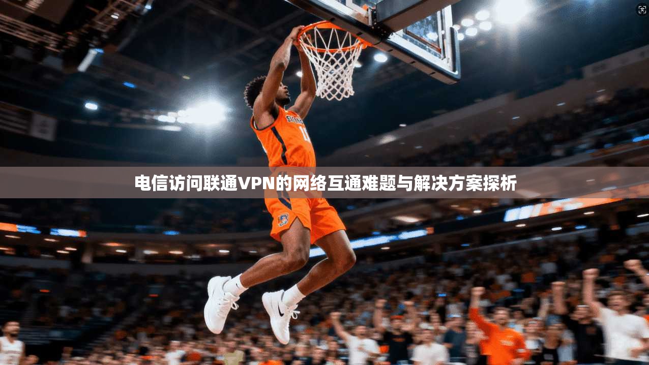 电信访问联通VPN的网络互通难题与解决方案探析