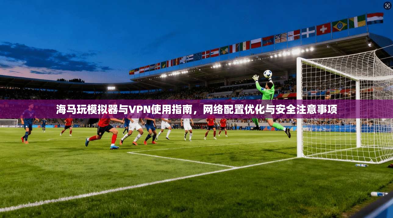 海马玩模拟器与VPN使用指南,网络配置优化与安全注意事项