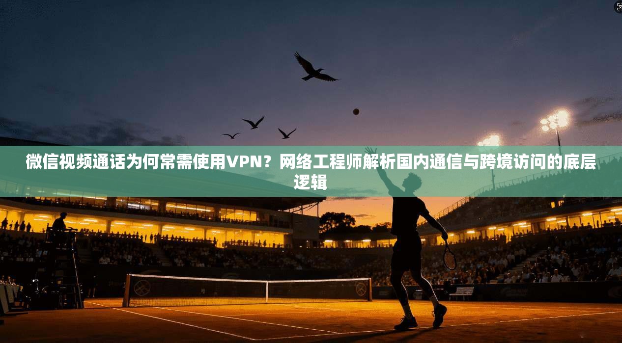 微信视频通话为何常需使用VPN？网络工程师解析国内通信与跨境访问的底层逻辑