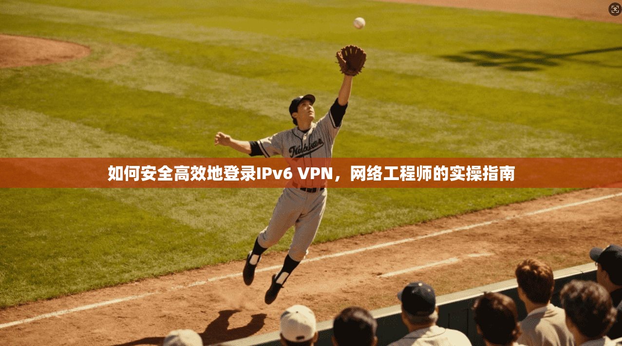 如何安全高效地登录IPv6 VPN,网络工程师的实操指南