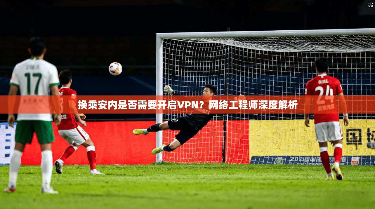 换乘安内是否需要开启VPN？网络工程师深度解析