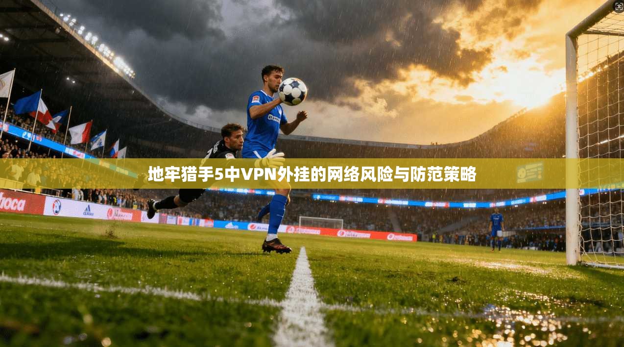 地牢猎手5中VPN外挂的网络风险与防范策略