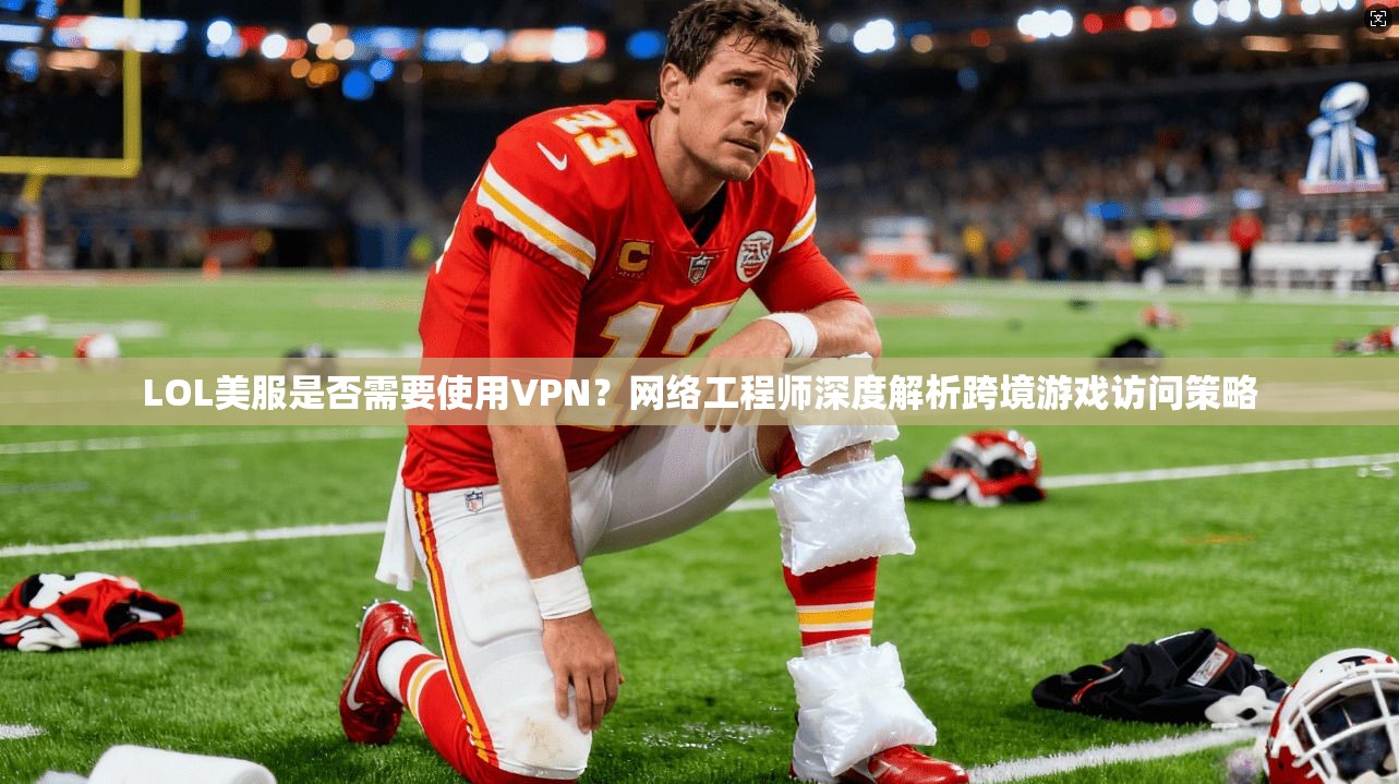 LOL美服是否需要使用VPN？网络工程师深度解析跨境游戏访问策略