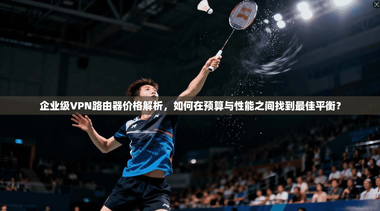 企业级VPN路由器价格解析,如何在预算与性能之间找到最佳平衡?