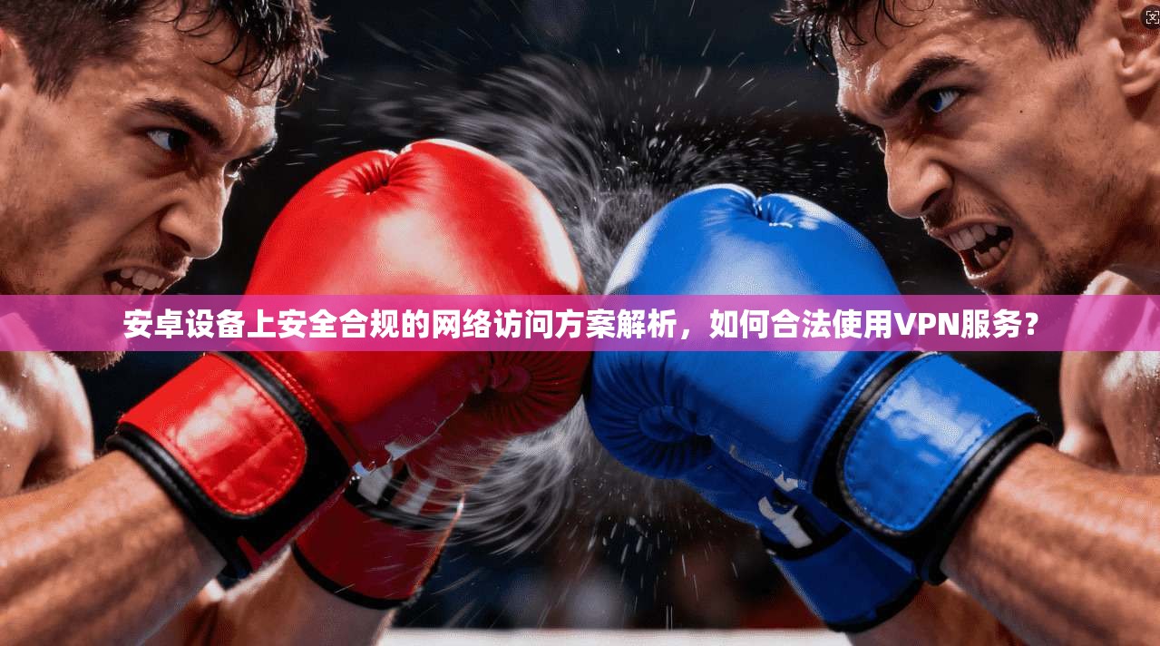 安卓设备上安全合规的网络访问方案解析,如何合法使用VPN服务?