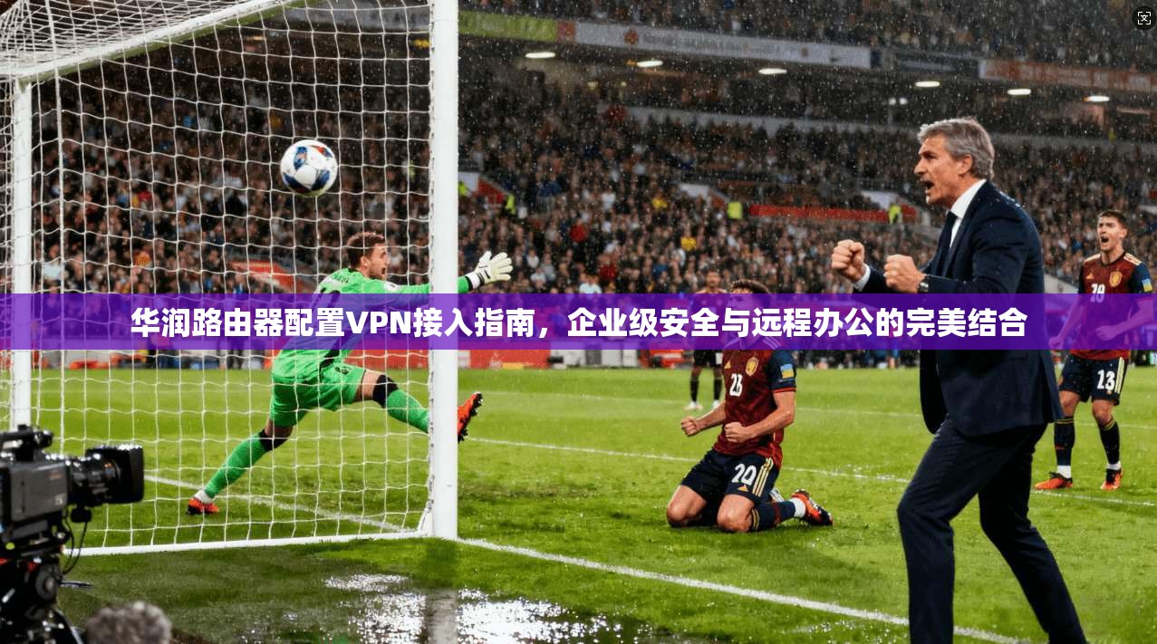 华润路由器配置VPN接入指南,企业级安全与远程办公的完美结合