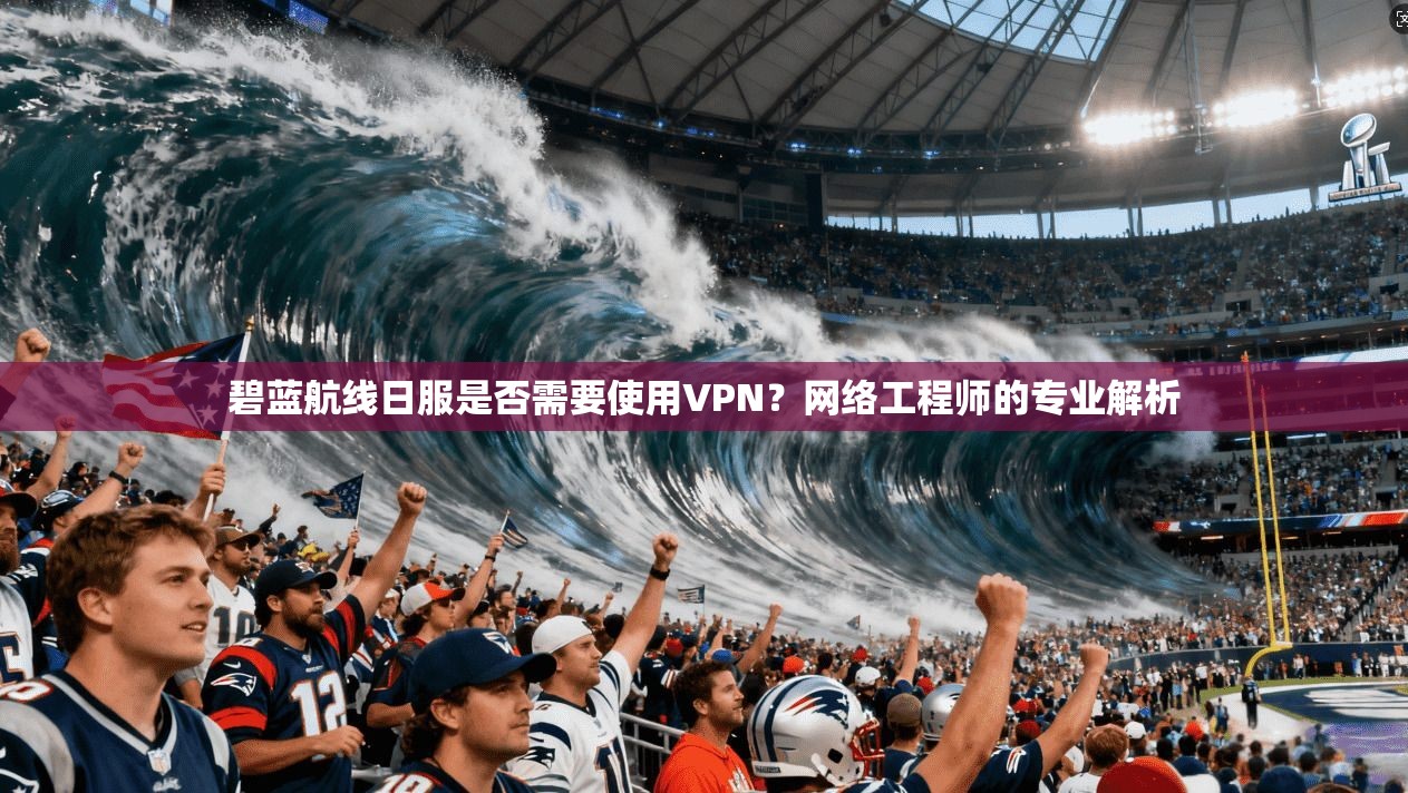 碧蓝航线日服是否需要使用VPN？网络工程师的专业解析