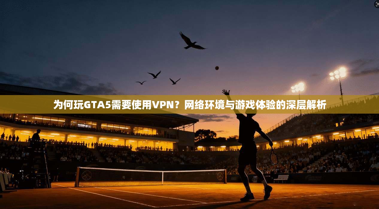为何玩GTA5需要使用VPN?网络环境与游戏体验的深层解析
