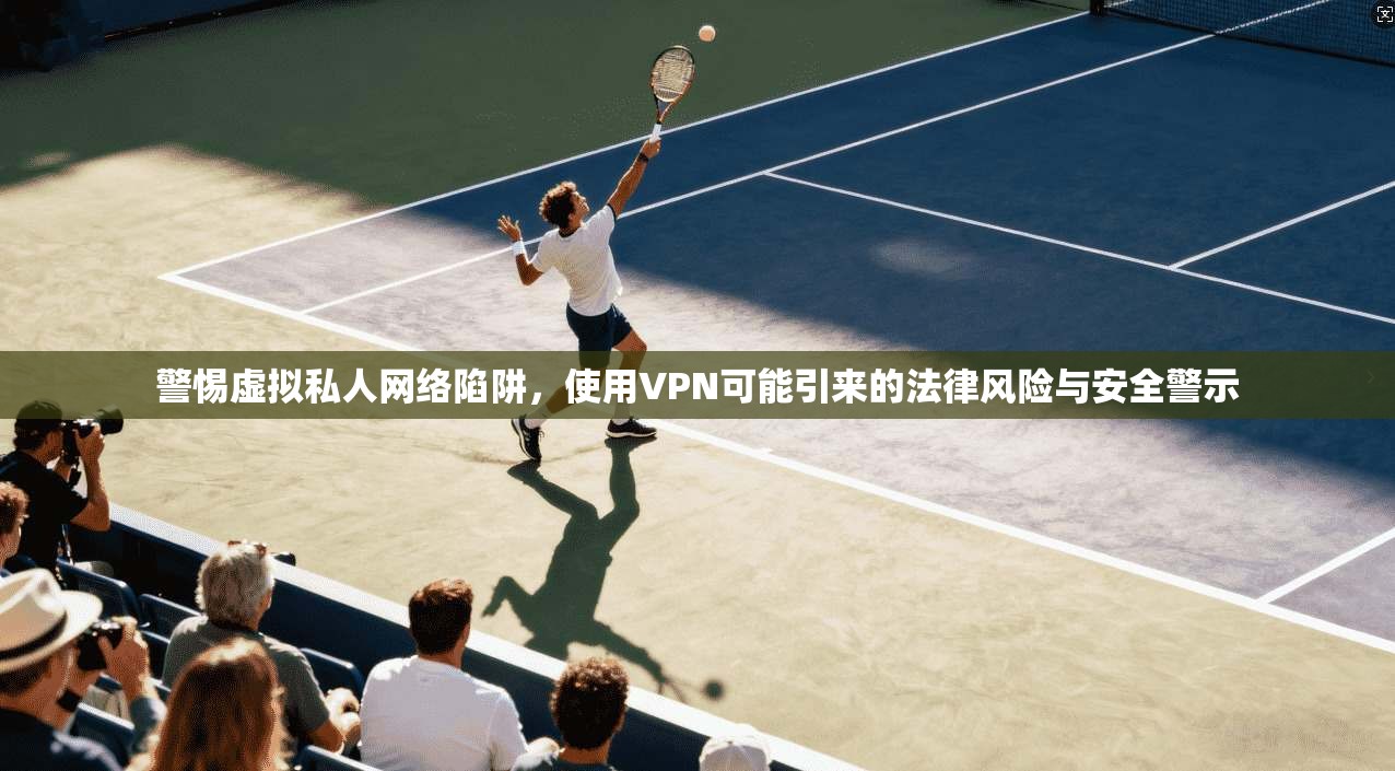 警惕虚拟私人网络陷阱，使用VPN可能引来的法律风险与安全警示