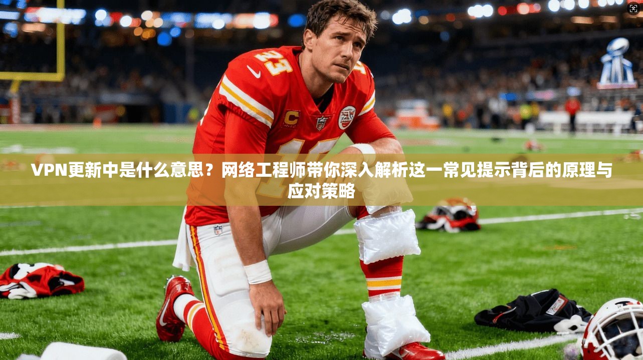 VPN更新中是什么意思?网络工程师带你深入解析这一常见提示背后的原理与应对策略