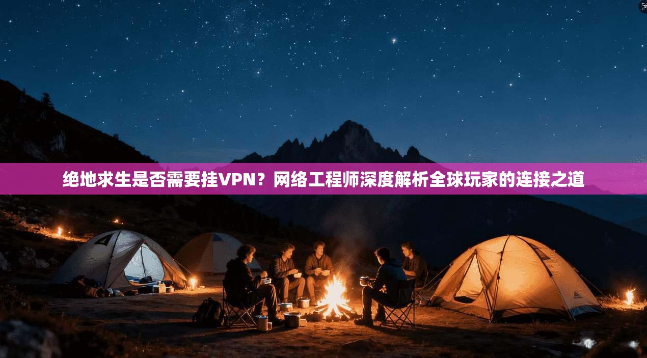 绝地求生是否需要挂VPN？网络工程师深度解析全球玩家的连接之道