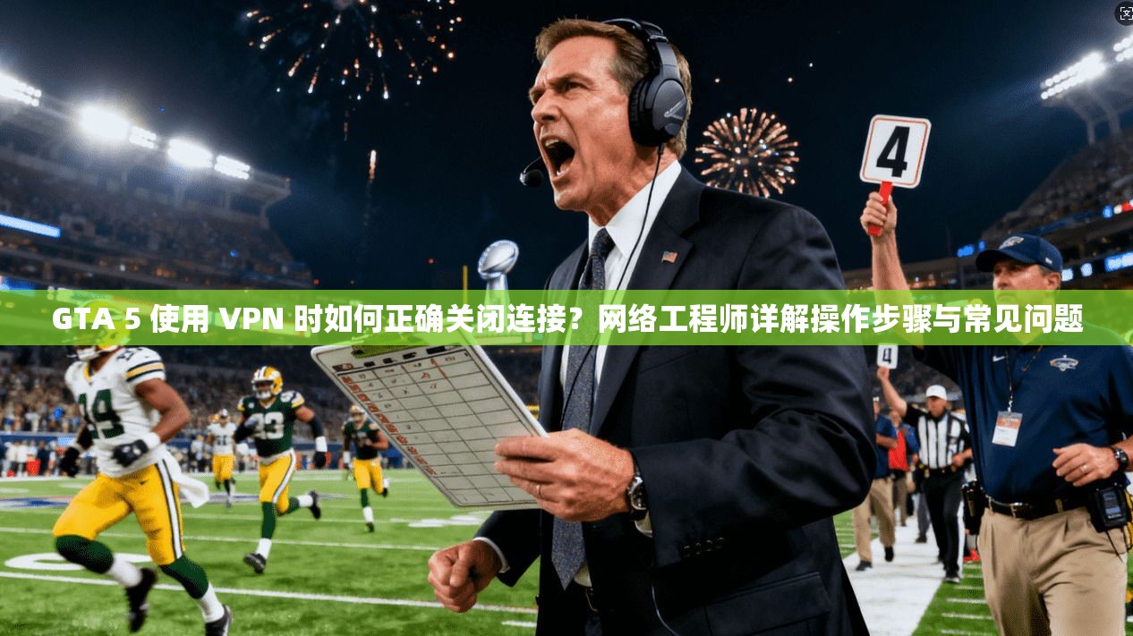 GTA 5 使用 VPN 时如何正确关闭连接？网络工程师详解操作步骤与常见问题