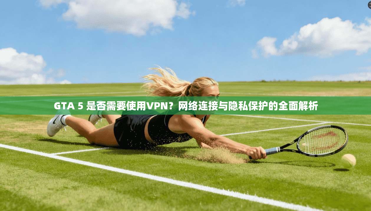 GTA 5 是否需要使用VPN?网络连接与隐私保护的全面解析