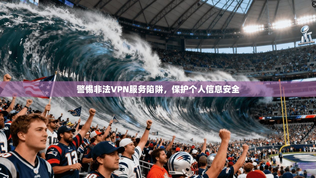 警惕非法VPN服务陷阱，保护个人信息安全