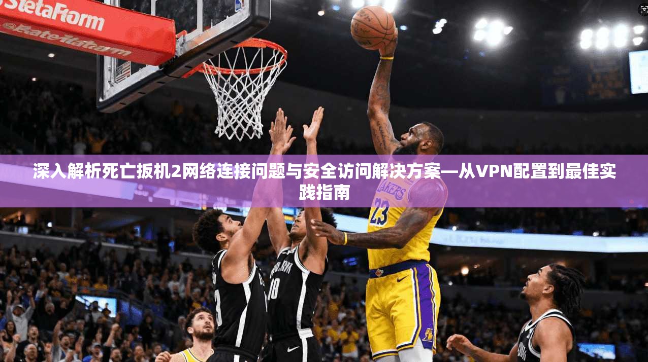 深入解析死亡扳机2网络连接问题与安全访问解决方案—从VPN配置到最佳实践指南