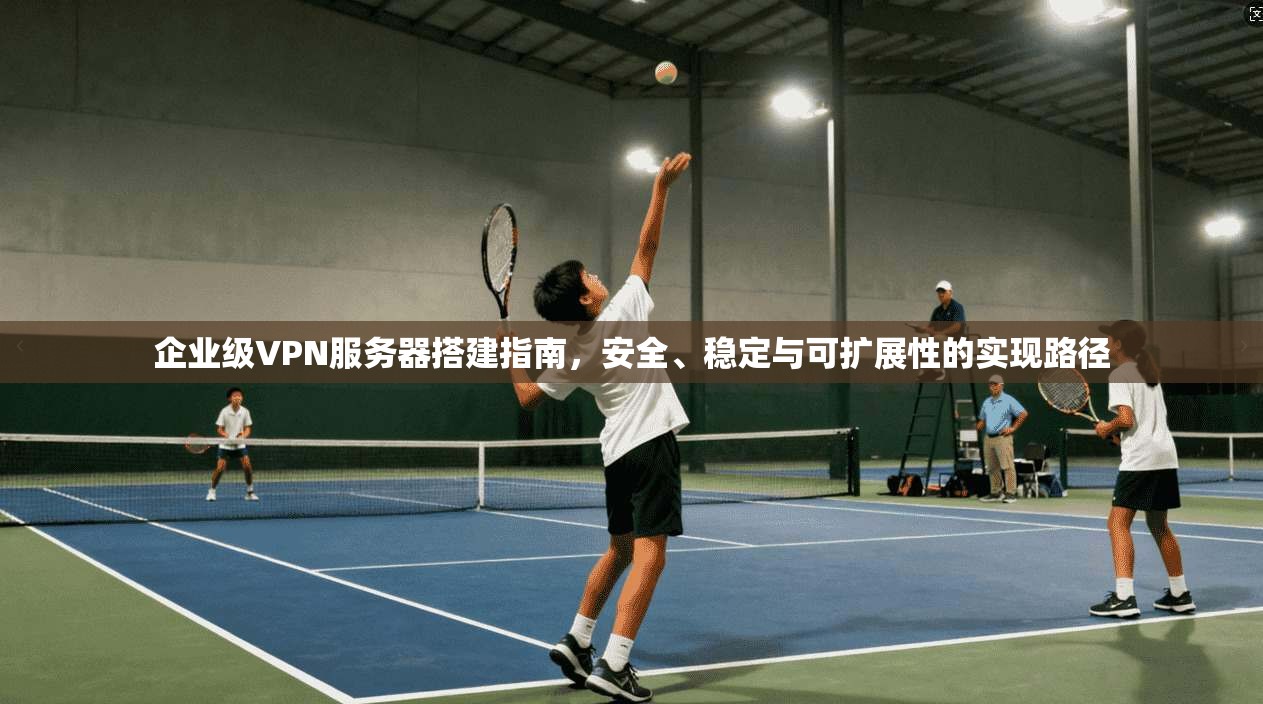 企业级VPN服务器搭建指南,安全、稳定与可扩展性的实现路径