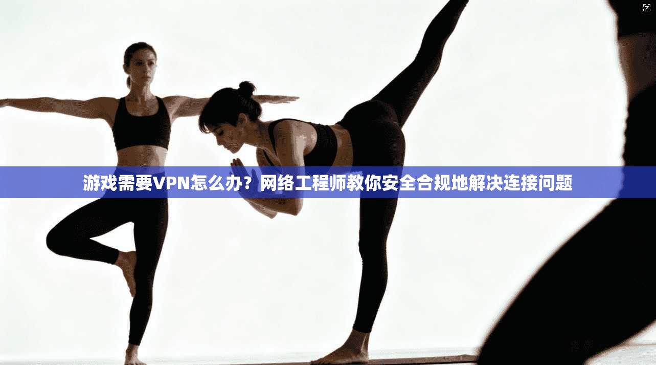 游戏需要VPN怎么办？网络工程师教你安全合规地解决连接问题