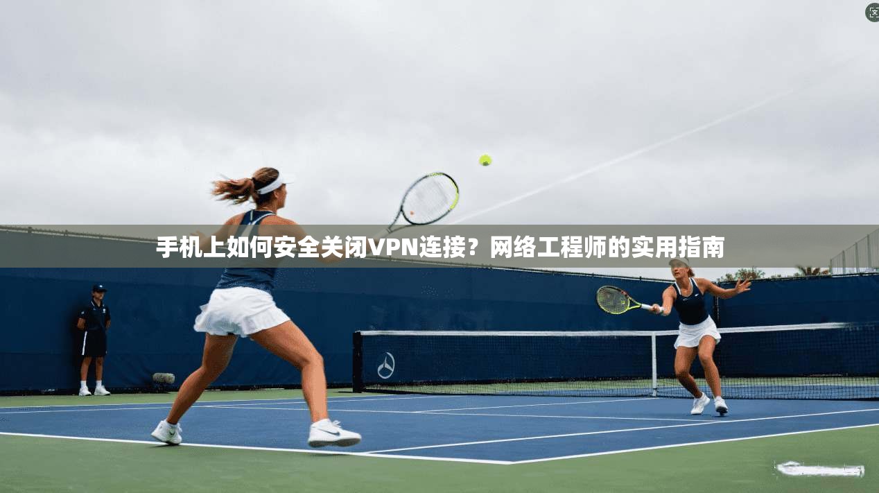 手机上如何安全关闭VPN连接？网络工程师的实用指南