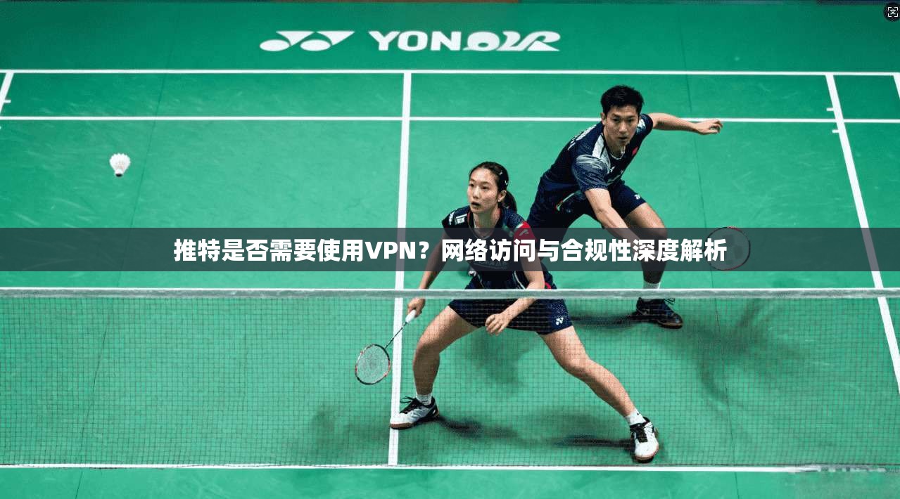 推特是否需要使用VPN？网络访问与合规性深度解析