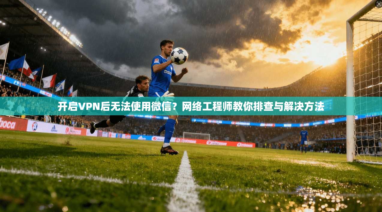 开启VPN后无法使用微信?网络工程师教你排查与解决方法