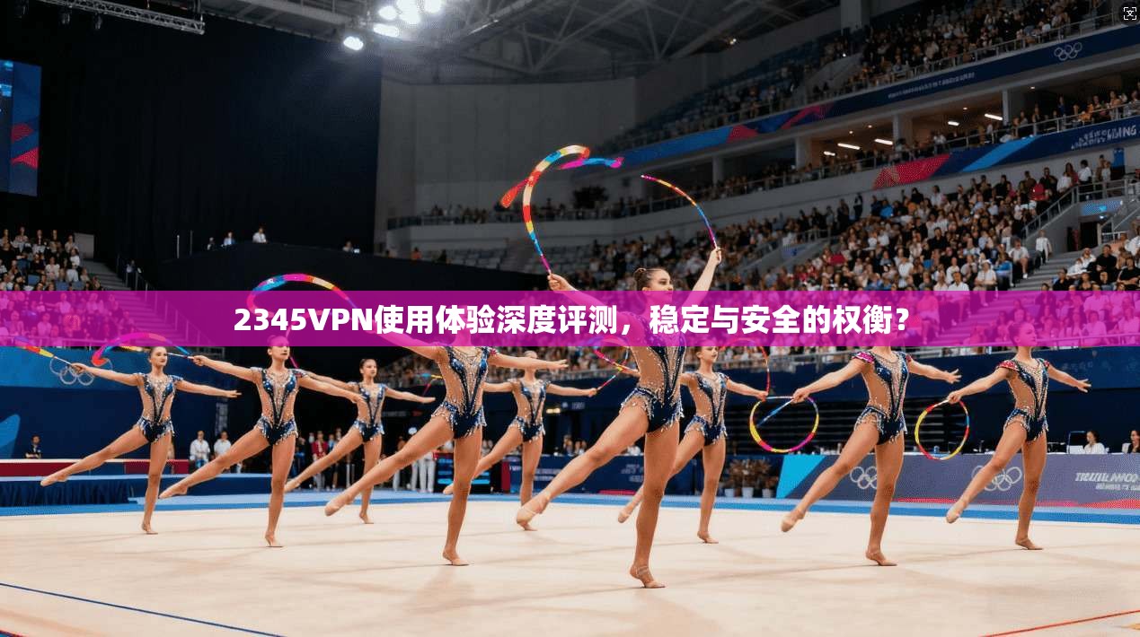 2345VPN使用体验深度评测,稳定与安全的权衡?