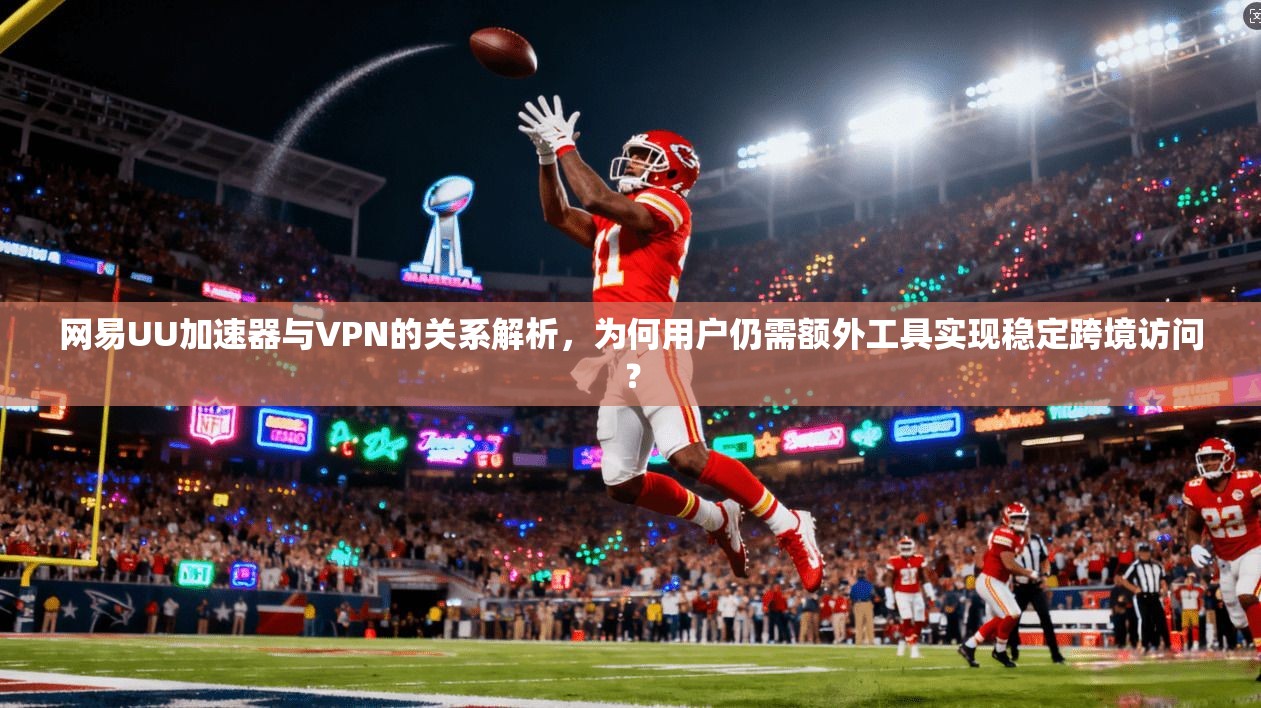网易UU加速器与VPN的关系解析，为何用户仍需额外工具实现稳定跨境访问？