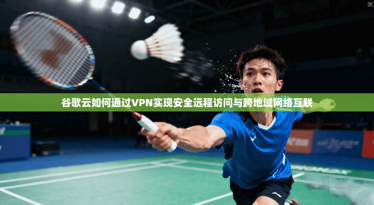 谷歌云如何通过VPN实现安全远程访问与跨地域网络互联