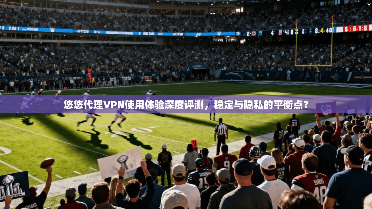 悠悠代理VPN使用体验深度评测，稳定与隐私的平衡点？