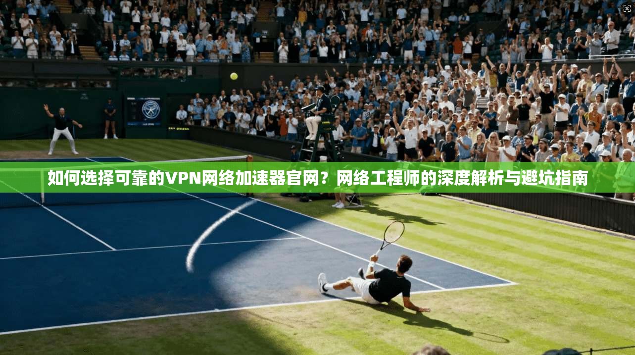 如何选择可靠的VPN网络加速器官网?网络工程师的深度解析与避坑指南