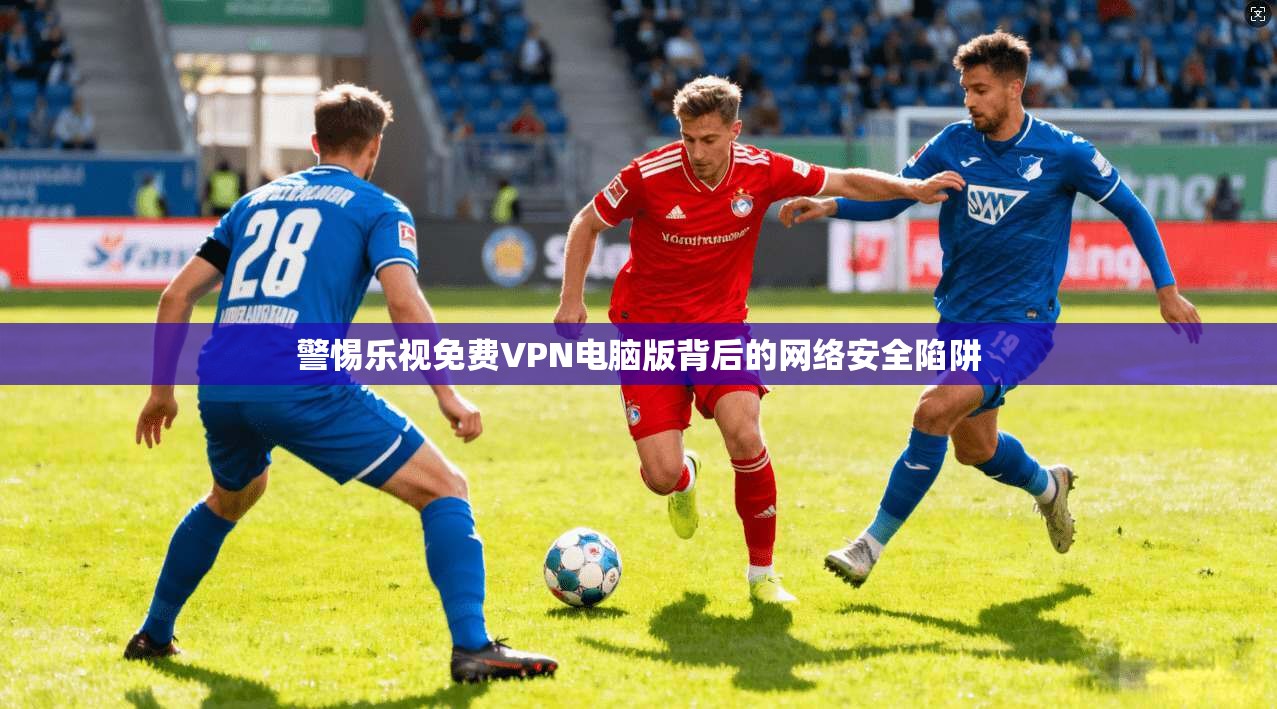 警惕乐视免费VPN电脑版背后的网络安全陷阱