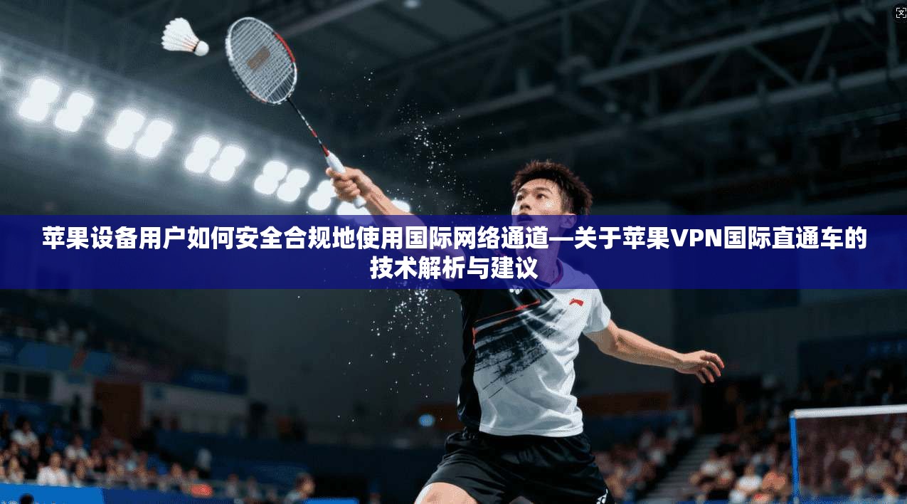 苹果设备用户如何安全合规地使用国际网络通道—关于苹果VPN国际直通车的技术解析与建议
