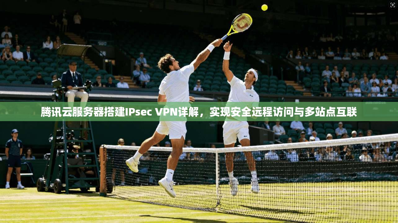 腾讯云服务器搭建IPsec VPN详解,实现安全远程访问与多站点互联